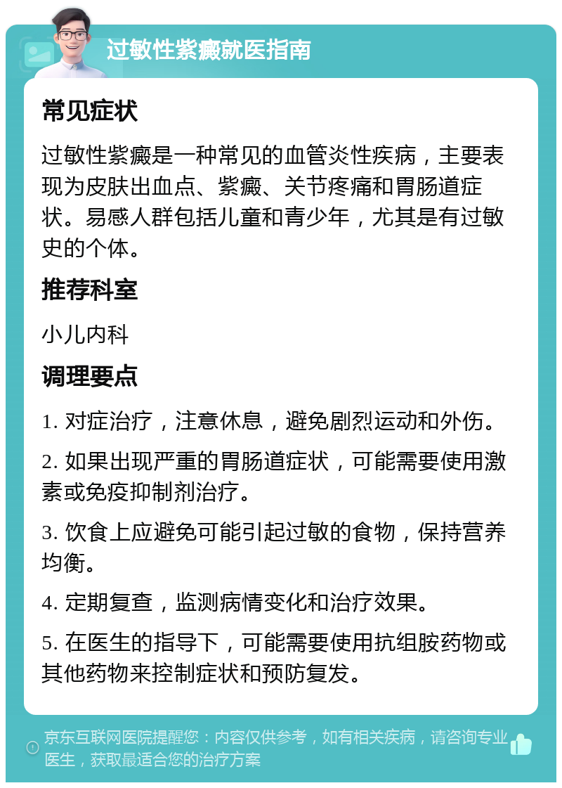 过敏性紫癜就医指南 常见症状 过敏性紫癜是一种常见的血管炎性疾病，主要表现为皮肤出血点、紫癜、关节疼痛和胃肠道症状。易感人群包括儿童和青少年，尤其是有过敏史的个体。 推荐科室 小儿内科 调理要点 1. 对症治疗，注意休息，避免剧烈运动和外伤。 2. 如果出现严重的胃肠道症状，可能需要使用激素或免疫抑制剂治疗。 3. 饮食上应避免可能引起过敏的食物，保持营养均衡。 4. 定期复查，监测病情变化和治疗效果。 5. 在医生的指导下，可能需要使用抗组胺药物或其他药物来控制症状和预防复发。