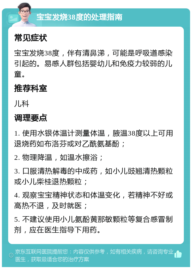 宝宝发烧38度的处理指南 常见症状 宝宝发烧38度，伴有清鼻涕，可能是呼吸道感染引起的。易感人群包括婴幼儿和免疫力较弱的儿童。 推荐科室 儿科 调理要点 1. 使用水银体温计测量体温，腋温38度以上可用退烧药如布洛芬或对乙酰氨基酚； 2. 物理降温，如温水擦浴； 3. 口服清热解毒的中成药，如小儿豉翘清热颗粒或小儿柴桂退热颗粒； 4. 观察宝宝精神状态和体温变化，若精神不好或高热不退，及时就医； 5. 不建议使用小儿氨酚黄那敏颗粒等复合感冒制剂，应在医生指导下用药。