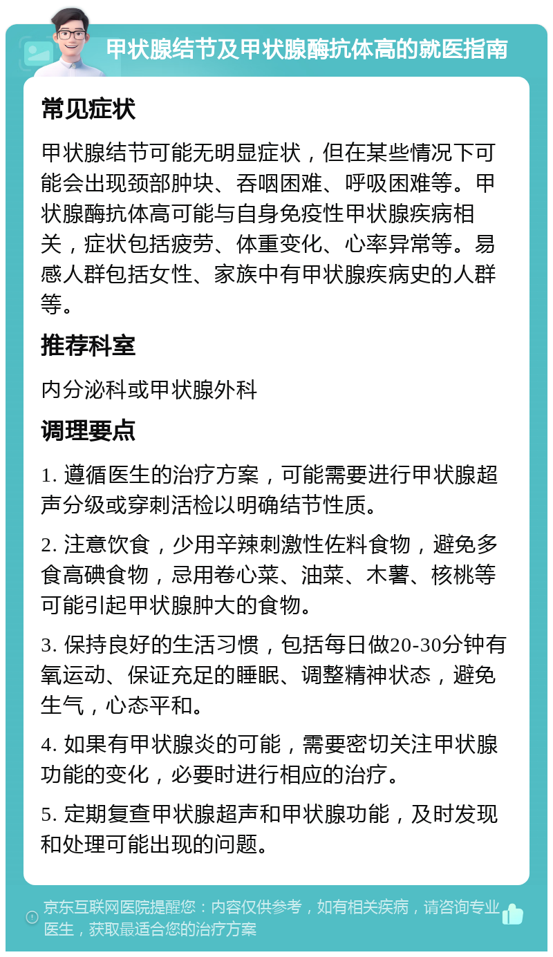 甲状腺结节及甲状腺酶抗体高的就医指南 常见症状 甲状腺结节可能无明显症状，但在某些情况下可能会出现颈部肿块、吞咽困难、呼吸困难等。甲状腺酶抗体高可能与自身免疫性甲状腺疾病相关，症状包括疲劳、体重变化、心率异常等。易感人群包括女性、家族中有甲状腺疾病史的人群等。 推荐科室 内分泌科或甲状腺外科 调理要点 1. 遵循医生的治疗方案，可能需要进行甲状腺超声分级或穿刺活检以明确结节性质。 2. 注意饮食，少用辛辣刺激性佐料食物，避免多食高碘食物，忌用卷心菜、油菜、木薯、核桃等可能引起甲状腺肿大的食物。 3. 保持良好的生活习惯，包括每日做20-30分钟有氧运动、保证充足的睡眠、调整精神状态，避免生气，心态平和。 4. 如果有甲状腺炎的可能，需要密切关注甲状腺功能的变化，必要时进行相应的治疗。 5. 定期复查甲状腺超声和甲状腺功能，及时发现和处理可能出现的问题。