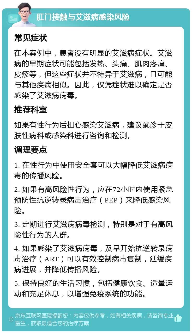 肛门接触与艾滋病感染风险 常见症状 在本案例中，患者没有明显的艾滋病症状。艾滋病的早期症状可能包括发热、头痛、肌肉疼痛、皮疹等，但这些症状并不特异于艾滋病，且可能与其他疾病相似。因此，仅凭症状难以确定是否感染了艾滋病病毒。 推荐科室 如果有性行为后担心感染艾滋病，建议就诊于皮肤性病科或感染科进行咨询和检测。 调理要点 1. 在性行为中使用安全套可以大幅降低艾滋病病毒的传播风险。 2. 如果有高风险性行为，应在72小时内使用紧急预防性抗逆转录病毒治疗（PEP）来降低感染风险。 3. 定期进行艾滋病病毒检测，特别是对于有高风险性行为的人群。 4. 如果感染了艾滋病病毒，及早开始抗逆转录病毒治疗（ART）可以有效控制病毒复制，延缓疾病进展，并降低传播风险。 5. 保持良好的生活习惯，包括健康饮食、适量运动和充足休息，以增强免疫系统的功能。