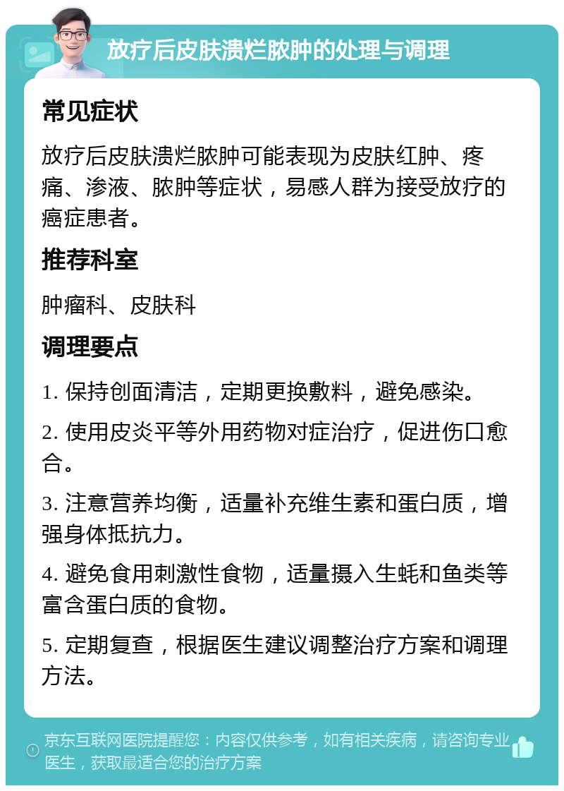 放疗后皮肤溃烂脓肿的处理与调理 常见症状 放疗后皮肤溃烂脓肿可能表现为皮肤红肿、疼痛、渗液、脓肿等症状，易感人群为接受放疗的癌症患者。 推荐科室 肿瘤科、皮肤科 调理要点 1. 保持创面清洁，定期更换敷料，避免感染。 2. 使用皮炎平等外用药物对症治疗，促进伤口愈合。 3. 注意营养均衡，适量补充维生素和蛋白质，增强身体抵抗力。 4. 避免食用刺激性食物，适量摄入生蚝和鱼类等富含蛋白质的食物。 5. 定期复查，根据医生建议调整治疗方案和调理方法。