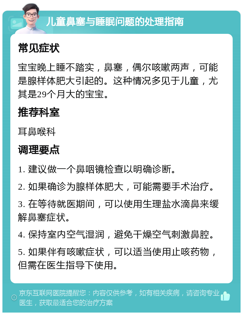 儿童鼻塞与睡眠问题的处理指南 常见症状 宝宝晚上睡不踏实，鼻塞，偶尔咳嗽两声，可能是腺样体肥大引起的。这种情况多见于儿童，尤其是29个月大的宝宝。 推荐科室 耳鼻喉科 调理要点 1. 建议做一个鼻咽镜检查以明确诊断。 2. 如果确诊为腺样体肥大，可能需要手术治疗。 3. 在等待就医期间，可以使用生理盐水滴鼻来缓解鼻塞症状。 4. 保持室内空气湿润，避免干燥空气刺激鼻腔。 5. 如果伴有咳嗽症状，可以适当使用止咳药物，但需在医生指导下使用。