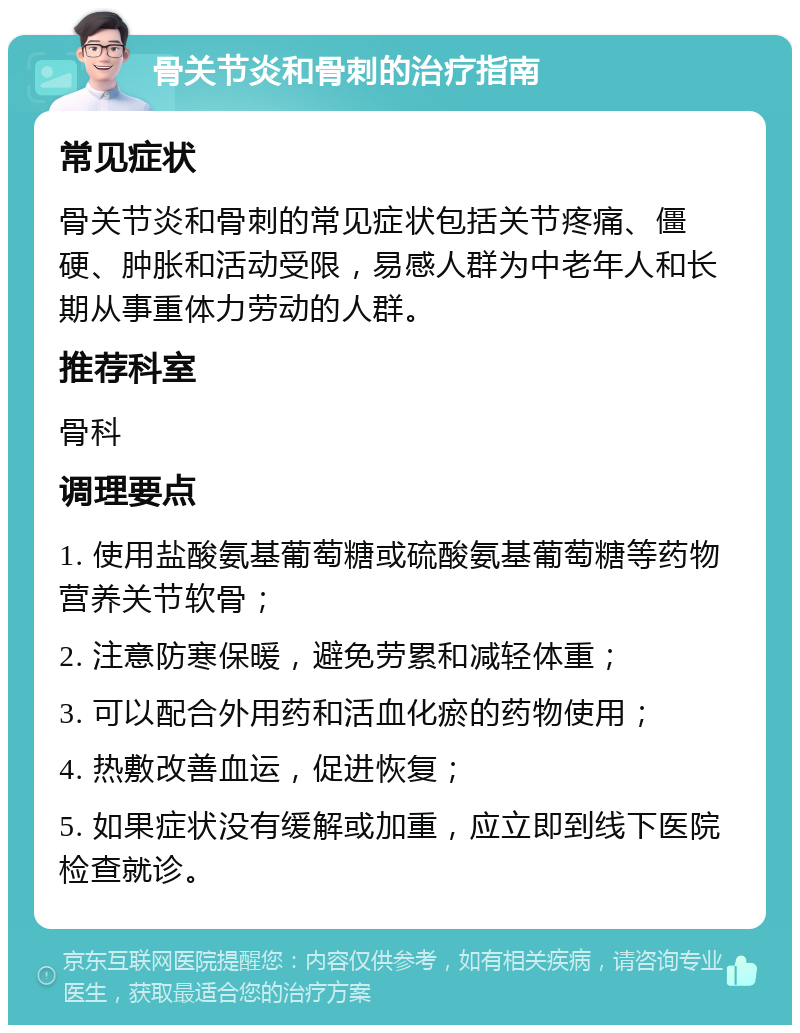 骨关节炎和骨刺的治疗指南 常见症状 骨关节炎和骨刺的常见症状包括关节疼痛、僵硬、肿胀和活动受限，易感人群为中老年人和长期从事重体力劳动的人群。 推荐科室 骨科 调理要点 1. 使用盐酸氨基葡萄糖或硫酸氨基葡萄糖等药物营养关节软骨； 2. 注意防寒保暖，避免劳累和减轻体重； 3. 可以配合外用药和活血化瘀的药物使用； 4. 热敷改善血运，促进恢复； 5. 如果症状没有缓解或加重，应立即到线下医院检查就诊。