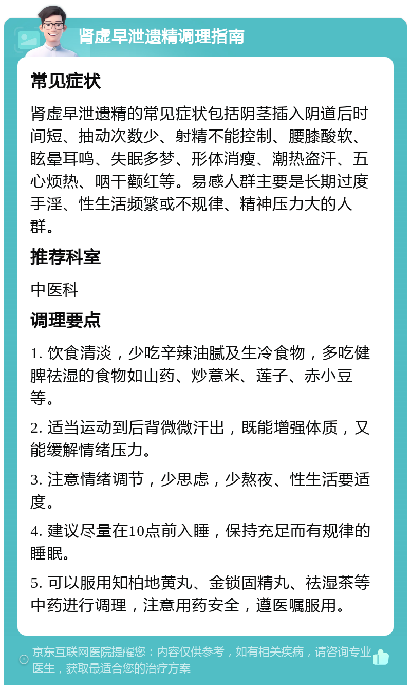 肾虚早泄遗精调理指南 常见症状 肾虚早泄遗精的常见症状包括阴茎插入阴道后时间短、抽动次数少、射精不能控制、腰膝酸软、眩晕耳鸣、失眠多梦、形体消瘦、潮热盗汗、五心烦热、咽干颧红等。易感人群主要是长期过度手淫、性生活频繁或不规律、精神压力大的人群。 推荐科室 中医科 调理要点 1. 饮食清淡，少吃辛辣油腻及生冷食物，多吃健脾祛湿的食物如山药、炒薏米、莲子、赤小豆等。 2. 适当运动到后背微微汗出，既能增强体质，又能缓解情绪压力。 3. 注意情绪调节，少思虑，少熬夜、性生活要适度。 4. 建议尽量在10点前入睡，保持充足而有规律的睡眠。 5. 可以服用知柏地黄丸、金锁固精丸、祛湿茶等中药进行调理，注意用药安全，遵医嘱服用。