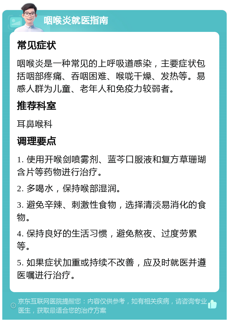 咽喉炎就医指南 常见症状 咽喉炎是一种常见的上呼吸道感染，主要症状包括咽部疼痛、吞咽困难、喉咙干燥、发热等。易感人群为儿童、老年人和免疫力较弱者。 推荐科室 耳鼻喉科 调理要点 1. 使用开喉剑喷雾剂、蓝芩口服液和复方草珊瑚含片等药物进行治疗。 2. 多喝水，保持喉部湿润。 3. 避免辛辣、刺激性食物，选择清淡易消化的食物。 4. 保持良好的生活习惯，避免熬夜、过度劳累等。 5. 如果症状加重或持续不改善，应及时就医并遵医嘱进行治疗。