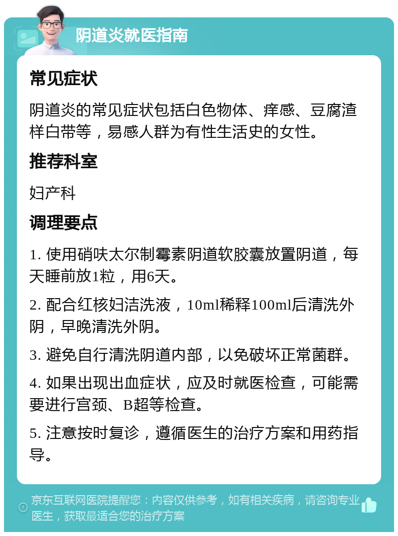 阴道炎就医指南 常见症状 阴道炎的常见症状包括白色物体、痒感、豆腐渣样白带等，易感人群为有性生活史的女性。 推荐科室 妇产科 调理要点 1. 使用硝呋太尔制霉素阴道软胶囊放置阴道，每天睡前放1粒，用6天。 2. 配合红核妇洁洗液，10ml稀释100ml后清洗外阴，早晚清洗外阴。 3. 避免自行清洗阴道内部，以免破坏正常菌群。 4. 如果出现出血症状，应及时就医检查，可能需要进行宫颈、B超等检查。 5. 注意按时复诊，遵循医生的治疗方案和用药指导。