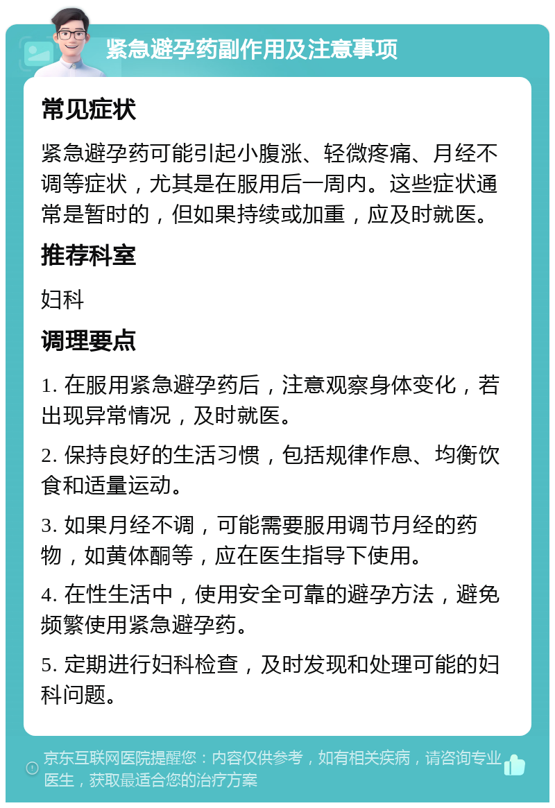 紧急避孕药副作用及注意事项 常见症状 紧急避孕药可能引起小腹涨、轻微疼痛、月经不调等症状，尤其是在服用后一周内。这些症状通常是暂时的，但如果持续或加重，应及时就医。 推荐科室 妇科 调理要点 1. 在服用紧急避孕药后，注意观察身体变化，若出现异常情况，及时就医。 2. 保持良好的生活习惯，包括规律作息、均衡饮食和适量运动。 3. 如果月经不调，可能需要服用调节月经的药物，如黄体酮等，应在医生指导下使用。 4. 在性生活中，使用安全可靠的避孕方法，避免频繁使用紧急避孕药。 5. 定期进行妇科检查，及时发现和处理可能的妇科问题。