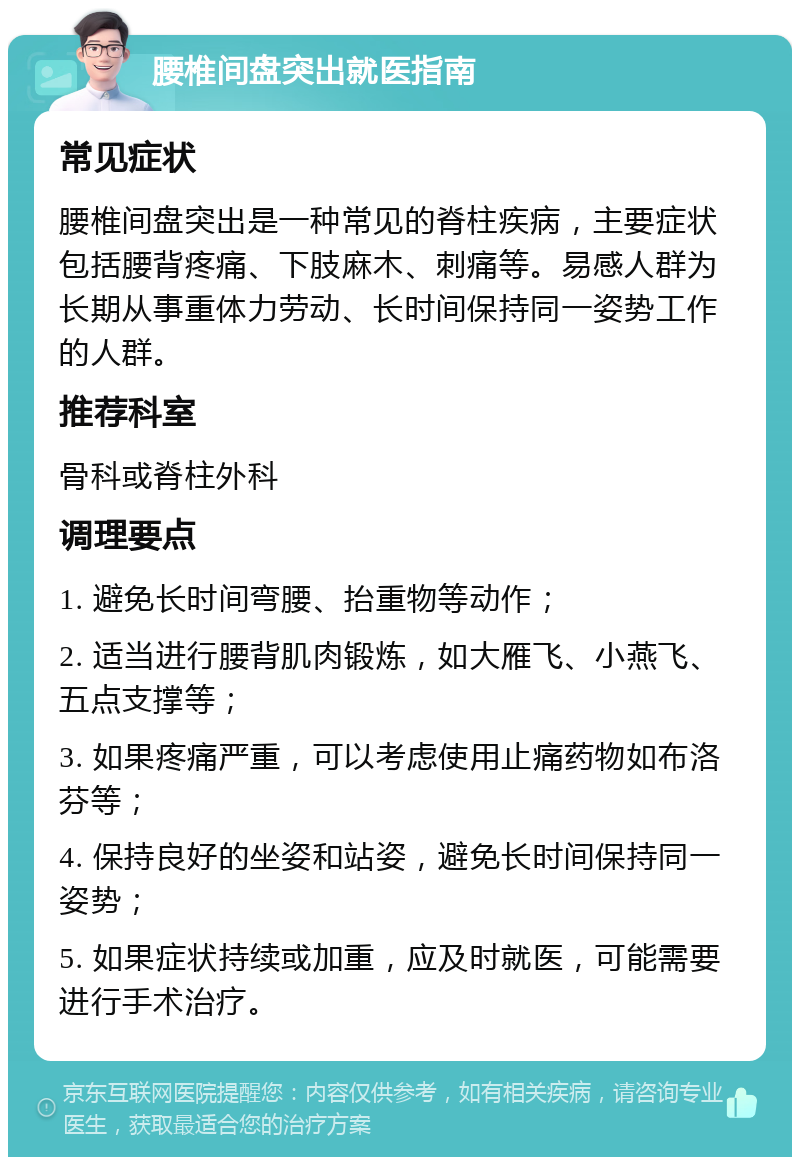 腰椎间盘突出就医指南 常见症状 腰椎间盘突出是一种常见的脊柱疾病，主要症状包括腰背疼痛、下肢麻木、刺痛等。易感人群为长期从事重体力劳动、长时间保持同一姿势工作的人群。 推荐科室 骨科或脊柱外科 调理要点 1. 避免长时间弯腰、抬重物等动作； 2. 适当进行腰背肌肉锻炼，如大雁飞、小燕飞、五点支撑等； 3. 如果疼痛严重，可以考虑使用止痛药物如布洛芬等； 4. 保持良好的坐姿和站姿，避免长时间保持同一姿势； 5. 如果症状持续或加重，应及时就医，可能需要进行手术治疗。