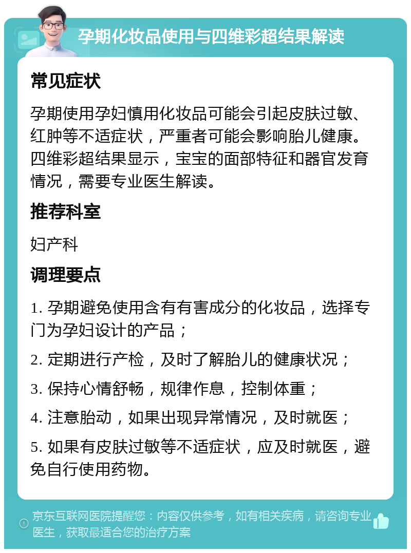 孕期化妆品使用与四维彩超结果解读 常见症状 孕期使用孕妇慎用化妆品可能会引起皮肤过敏、红肿等不适症状，严重者可能会影响胎儿健康。四维彩超结果显示，宝宝的面部特征和器官发育情况，需要专业医生解读。 推荐科室 妇产科 调理要点 1. 孕期避免使用含有有害成分的化妆品，选择专门为孕妇设计的产品； 2. 定期进行产检，及时了解胎儿的健康状况； 3. 保持心情舒畅，规律作息，控制体重； 4. 注意胎动，如果出现异常情况，及时就医； 5. 如果有皮肤过敏等不适症状，应及时就医，避免自行使用药物。