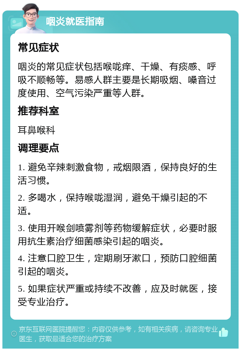 咽炎就医指南 常见症状 咽炎的常见症状包括喉咙痒、干燥、有痰感、呼吸不顺畅等。易感人群主要是长期吸烟、嗓音过度使用、空气污染严重等人群。 推荐科室 耳鼻喉科 调理要点 1. 避免辛辣刺激食物，戒烟限酒，保持良好的生活习惯。 2. 多喝水，保持喉咙湿润，避免干燥引起的不适。 3. 使用开喉剑喷雾剂等药物缓解症状，必要时服用抗生素治疗细菌感染引起的咽炎。 4. 注意口腔卫生，定期刷牙漱口，预防口腔细菌引起的咽炎。 5. 如果症状严重或持续不改善，应及时就医，接受专业治疗。