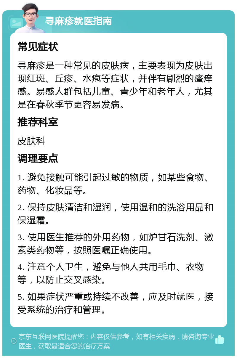 寻麻疹就医指南 常见症状 寻麻疹是一种常见的皮肤病，主要表现为皮肤出现红斑、丘疹、水疱等症状，并伴有剧烈的瘙痒感。易感人群包括儿童、青少年和老年人，尤其是在春秋季节更容易发病。 推荐科室 皮肤科 调理要点 1. 避免接触可能引起过敏的物质，如某些食物、药物、化妆品等。 2. 保持皮肤清洁和湿润，使用温和的洗浴用品和保湿霜。 3. 使用医生推荐的外用药物，如炉甘石洗剂、激素类药物等，按照医嘱正确使用。 4. 注意个人卫生，避免与他人共用毛巾、衣物等，以防止交叉感染。 5. 如果症状严重或持续不改善，应及时就医，接受系统的治疗和管理。