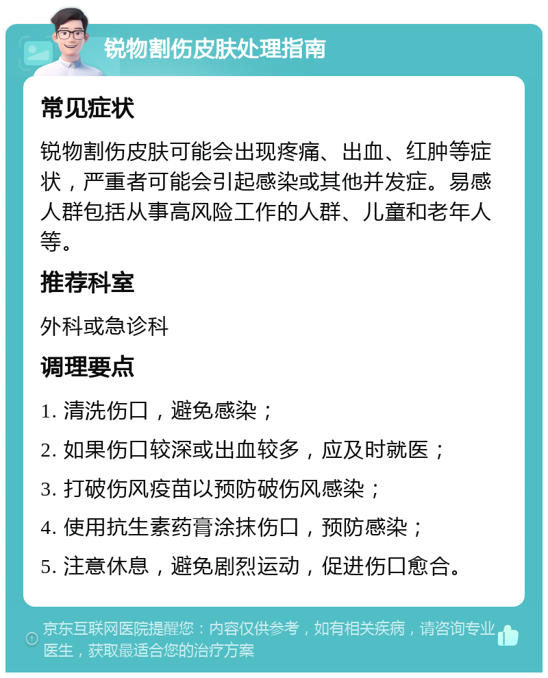 锐物割伤皮肤处理指南 常见症状 锐物割伤皮肤可能会出现疼痛、出血、红肿等症状，严重者可能会引起感染或其他并发症。易感人群包括从事高风险工作的人群、儿童和老年人等。 推荐科室 外科或急诊科 调理要点 1. 清洗伤口，避免感染； 2. 如果伤口较深或出血较多，应及时就医； 3. 打破伤风疫苗以预防破伤风感染； 4. 使用抗生素药膏涂抹伤口，预防感染； 5. 注意休息，避免剧烈运动，促进伤口愈合。