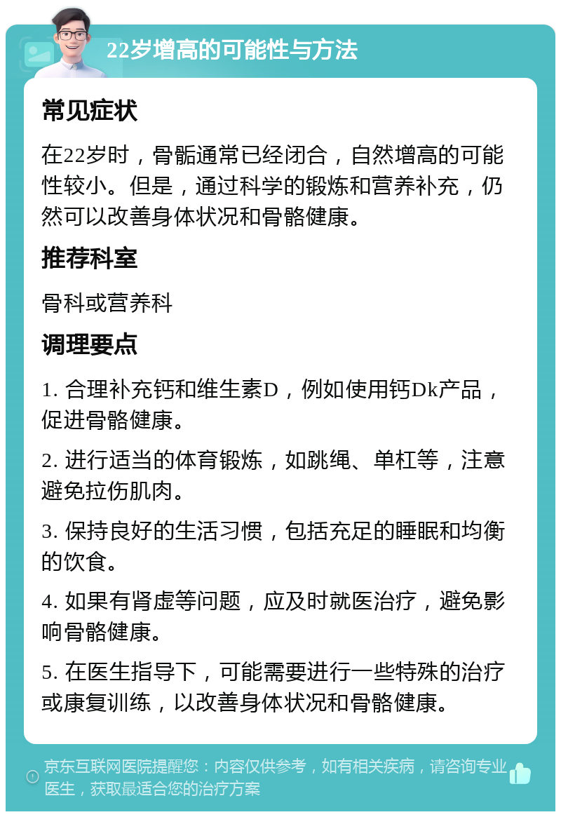 22岁增高的可能性与方法 常见症状 在22岁时，骨骺通常已经闭合，自然增高的可能性较小。但是，通过科学的锻炼和营养补充，仍然可以改善身体状况和骨骼健康。 推荐科室 骨科或营养科 调理要点 1. 合理补充钙和维生素D，例如使用钙Dk产品，促进骨骼健康。 2. 进行适当的体育锻炼，如跳绳、单杠等，注意避免拉伤肌肉。 3. 保持良好的生活习惯，包括充足的睡眠和均衡的饮食。 4. 如果有肾虚等问题，应及时就医治疗，避免影响骨骼健康。 5. 在医生指导下，可能需要进行一些特殊的治疗或康复训练，以改善身体状况和骨骼健康。