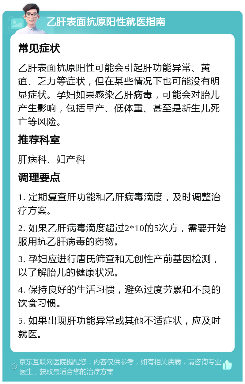 乙肝表面抗原阳性就医指南 常见症状 乙肝表面抗原阳性可能会引起肝功能异常、黄疸、乏力等症状，但在某些情况下也可能没有明显症状。孕妇如果感染乙肝病毒，可能会对胎儿产生影响，包括早产、低体重、甚至是新生儿死亡等风险。 推荐科室 肝病科、妇产科 调理要点 1. 定期复查肝功能和乙肝病毒滴度，及时调整治疗方案。 2. 如果乙肝病毒滴度超过2*10的5次方，需要开始服用抗乙肝病毒的药物。 3. 孕妇应进行唐氏筛查和无创性产前基因检测，以了解胎儿的健康状况。 4. 保持良好的生活习惯，避免过度劳累和不良的饮食习惯。 5. 如果出现肝功能异常或其他不适症状，应及时就医。