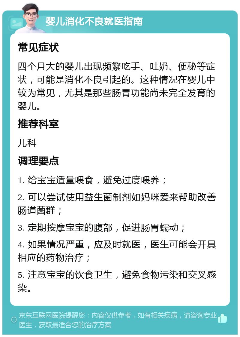 婴儿消化不良就医指南 常见症状 四个月大的婴儿出现频繁吃手、吐奶、便秘等症状，可能是消化不良引起的。这种情况在婴儿中较为常见，尤其是那些肠胃功能尚未完全发育的婴儿。 推荐科室 儿科 调理要点 1. 给宝宝适量喂食，避免过度喂养； 2. 可以尝试使用益生菌制剂如妈咪爱来帮助改善肠道菌群； 3. 定期按摩宝宝的腹部，促进肠胃蠕动； 4. 如果情况严重，应及时就医，医生可能会开具相应的药物治疗； 5. 注意宝宝的饮食卫生，避免食物污染和交叉感染。