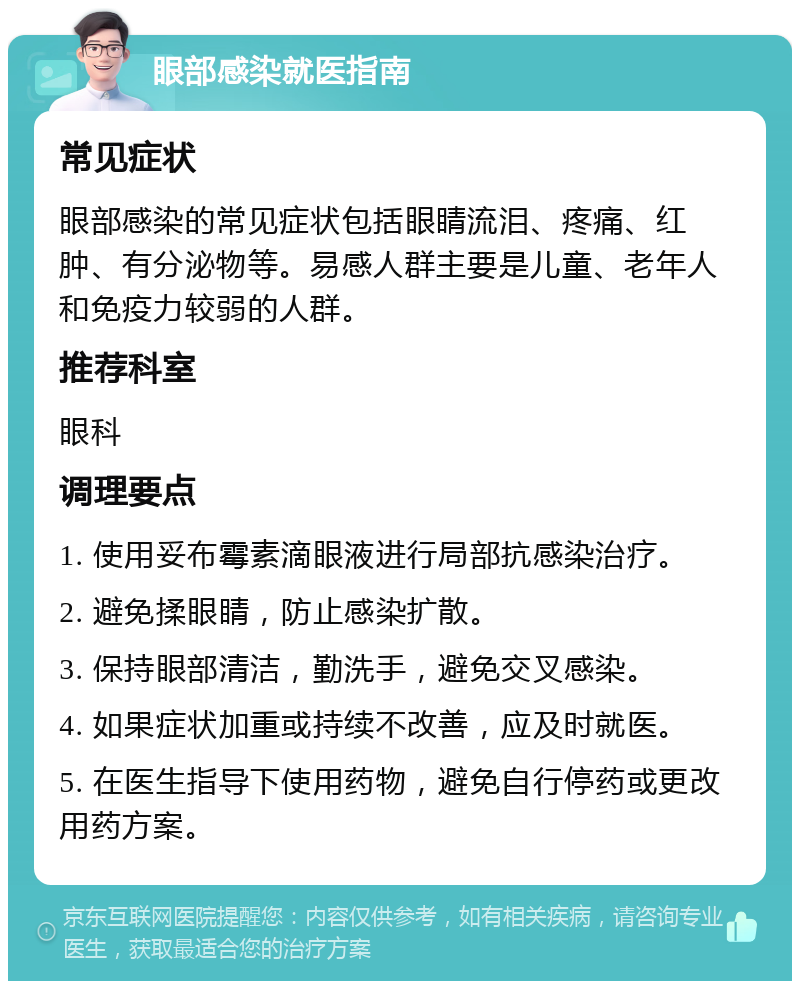 眼部感染就医指南 常见症状 眼部感染的常见症状包括眼睛流泪、疼痛、红肿、有分泌物等。易感人群主要是儿童、老年人和免疫力较弱的人群。 推荐科室 眼科 调理要点 1. 使用妥布霉素滴眼液进行局部抗感染治疗。 2. 避免揉眼睛，防止感染扩散。 3. 保持眼部清洁，勤洗手，避免交叉感染。 4. 如果症状加重或持续不改善，应及时就医。 5. 在医生指导下使用药物，避免自行停药或更改用药方案。