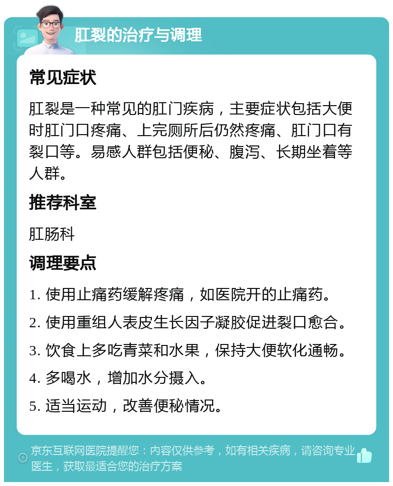 肛裂的治疗与调理 常见症状 肛裂是一种常见的肛门疾病，主要症状包括大便时肛门口疼痛、上完厕所后仍然疼痛、肛门口有裂口等。易感人群包括便秘、腹泻、长期坐着等人群。 推荐科室 肛肠科 调理要点 1. 使用止痛药缓解疼痛，如医院开的止痛药。 2. 使用重组人表皮生长因子凝胶促进裂口愈合。 3. 饮食上多吃青菜和水果，保持大便软化通畅。 4. 多喝水，增加水分摄入。 5. 适当运动，改善便秘情况。