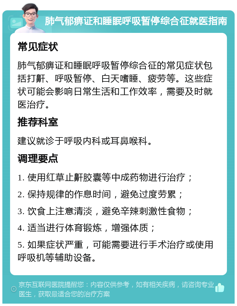 肺气郁痹证和睡眠呼吸暂停综合征就医指南 常见症状 肺气郁痹证和睡眠呼吸暂停综合征的常见症状包括打鼾、呼吸暂停、白天嗜睡、疲劳等。这些症状可能会影响日常生活和工作效率，需要及时就医治疗。 推荐科室 建议就诊于呼吸内科或耳鼻喉科。 调理要点 1. 使用红草止鼾胶囊等中成药物进行治疗； 2. 保持规律的作息时间，避免过度劳累； 3. 饮食上注意清淡，避免辛辣刺激性食物； 4. 适当进行体育锻炼，增强体质； 5. 如果症状严重，可能需要进行手术治疗或使用呼吸机等辅助设备。