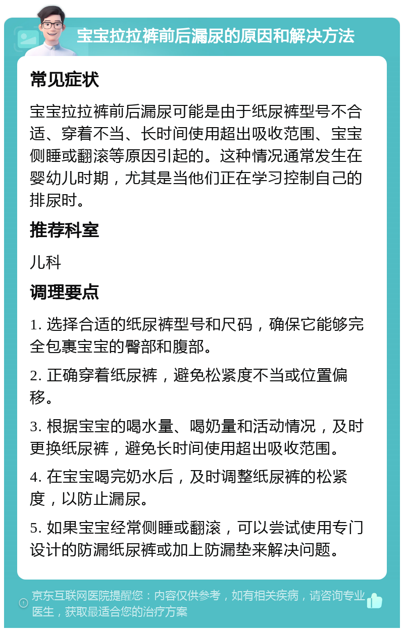 宝宝拉拉裤前后漏尿的原因和解决方法 常见症状 宝宝拉拉裤前后漏尿可能是由于纸尿裤型号不合适、穿着不当、长时间使用超出吸收范围、宝宝侧睡或翻滚等原因引起的。这种情况通常发生在婴幼儿时期，尤其是当他们正在学习控制自己的排尿时。 推荐科室 儿科 调理要点 1. 选择合适的纸尿裤型号和尺码，确保它能够完全包裹宝宝的臀部和腹部。 2. 正确穿着纸尿裤，避免松紧度不当或位置偏移。 3. 根据宝宝的喝水量、喝奶量和活动情况，及时更换纸尿裤，避免长时间使用超出吸收范围。 4. 在宝宝喝完奶水后，及时调整纸尿裤的松紧度，以防止漏尿。 5. 如果宝宝经常侧睡或翻滚，可以尝试使用专门设计的防漏纸尿裤或加上防漏垫来解决问题。