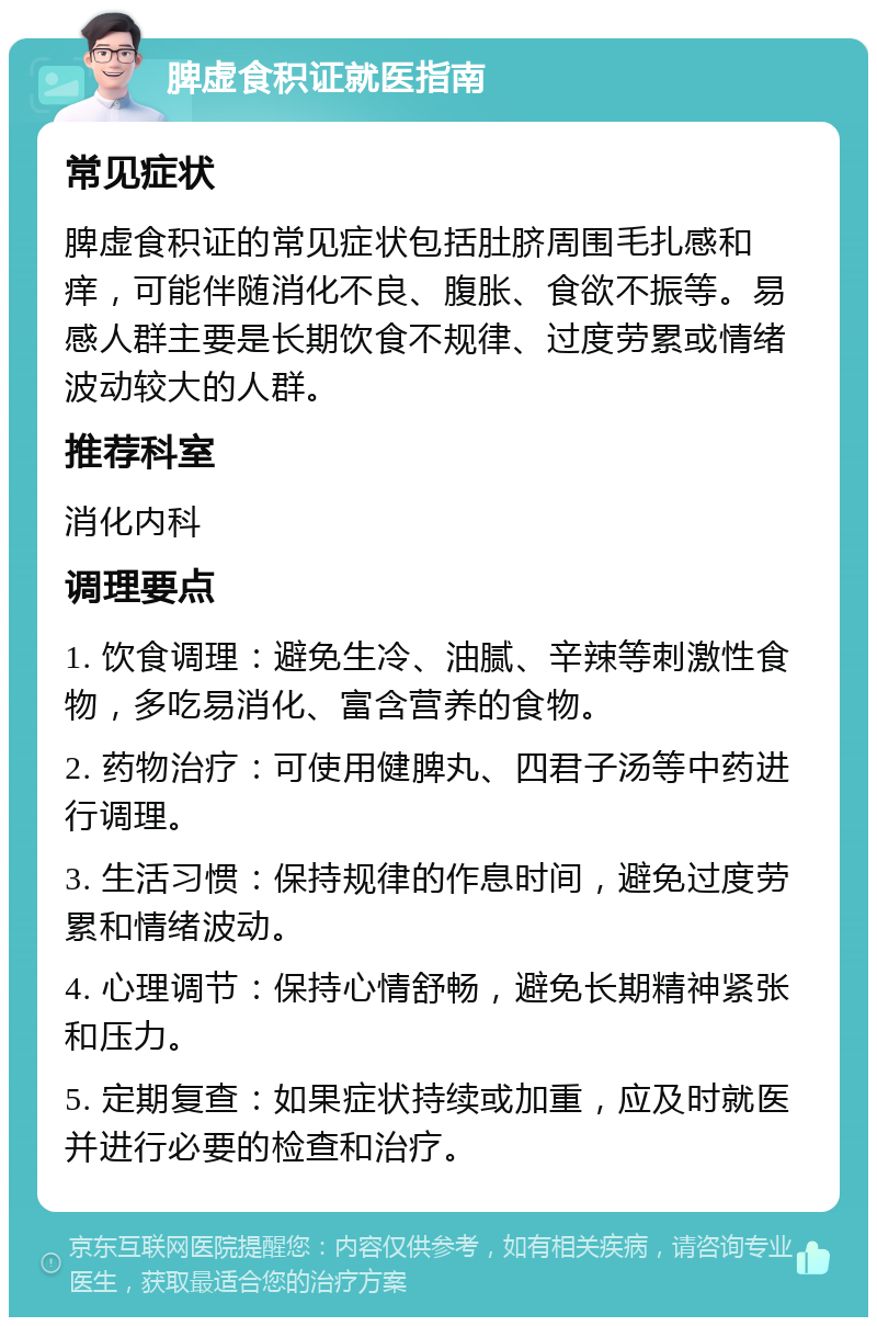 脾虚食积证就医指南 常见症状 脾虚食积证的常见症状包括肚脐周围毛扎感和痒，可能伴随消化不良、腹胀、食欲不振等。易感人群主要是长期饮食不规律、过度劳累或情绪波动较大的人群。 推荐科室 消化内科 调理要点 1. 饮食调理：避免生冷、油腻、辛辣等刺激性食物，多吃易消化、富含营养的食物。 2. 药物治疗：可使用健脾丸、四君子汤等中药进行调理。 3. 生活习惯：保持规律的作息时间，避免过度劳累和情绪波动。 4. 心理调节：保持心情舒畅，避免长期精神紧张和压力。 5. 定期复查：如果症状持续或加重，应及时就医并进行必要的检查和治疗。