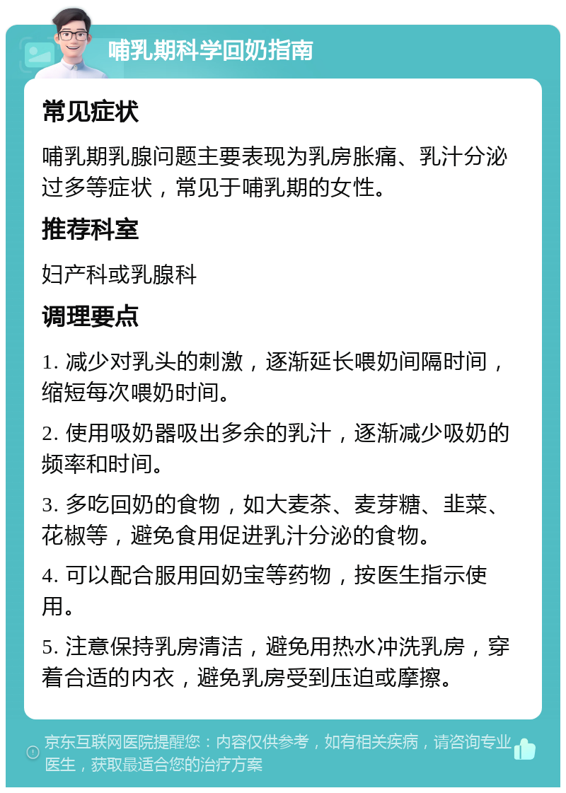 哺乳期科学回奶指南 常见症状 哺乳期乳腺问题主要表现为乳房胀痛、乳汁分泌过多等症状，常见于哺乳期的女性。 推荐科室 妇产科或乳腺科 调理要点 1. 减少对乳头的刺激，逐渐延长喂奶间隔时间，缩短每次喂奶时间。 2. 使用吸奶器吸出多余的乳汁，逐渐减少吸奶的频率和时间。 3. 多吃回奶的食物，如大麦茶、麦芽糖、韭菜、花椒等，避免食用促进乳汁分泌的食物。 4. 可以配合服用回奶宝等药物，按医生指示使用。 5. 注意保持乳房清洁，避免用热水冲洗乳房，穿着合适的内衣，避免乳房受到压迫或摩擦。