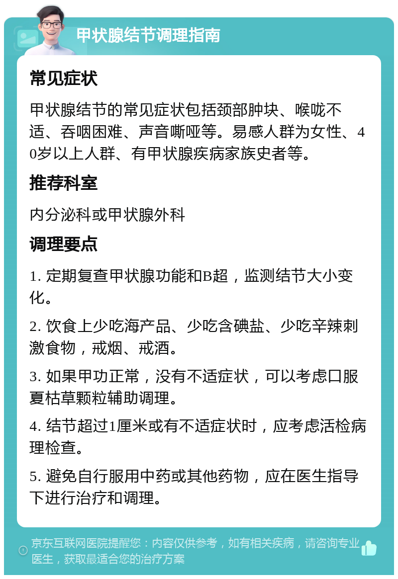 甲状腺结节调理指南 常见症状 甲状腺结节的常见症状包括颈部肿块、喉咙不适、吞咽困难、声音嘶哑等。易感人群为女性、40岁以上人群、有甲状腺疾病家族史者等。 推荐科室 内分泌科或甲状腺外科 调理要点 1. 定期复查甲状腺功能和B超，监测结节大小变化。 2. 饮食上少吃海产品、少吃含碘盐、少吃辛辣刺激食物，戒烟、戒酒。 3. 如果甲功正常，没有不适症状，可以考虑口服夏枯草颗粒辅助调理。 4. 结节超过1厘米或有不适症状时，应考虑活检病理检查。 5. 避免自行服用中药或其他药物，应在医生指导下进行治疗和调理。