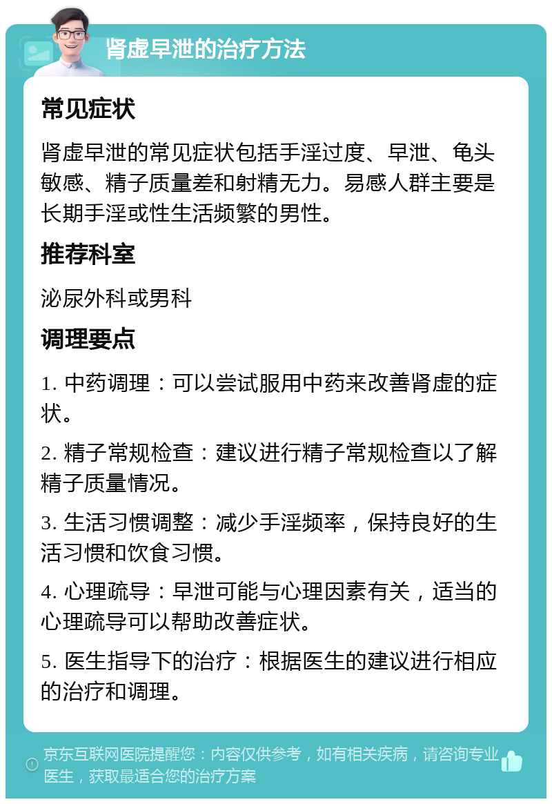 肾虚早泄的治疗方法 常见症状 肾虚早泄的常见症状包括手淫过度、早泄、龟头敏感、精子质量差和射精无力。易感人群主要是长期手淫或性生活频繁的男性。 推荐科室 泌尿外科或男科 调理要点 1. 中药调理：可以尝试服用中药来改善肾虚的症状。 2. 精子常规检查：建议进行精子常规检查以了解精子质量情况。 3. 生活习惯调整：减少手淫频率，保持良好的生活习惯和饮食习惯。 4. 心理疏导：早泄可能与心理因素有关，适当的心理疏导可以帮助改善症状。 5. 医生指导下的治疗：根据医生的建议进行相应的治疗和调理。