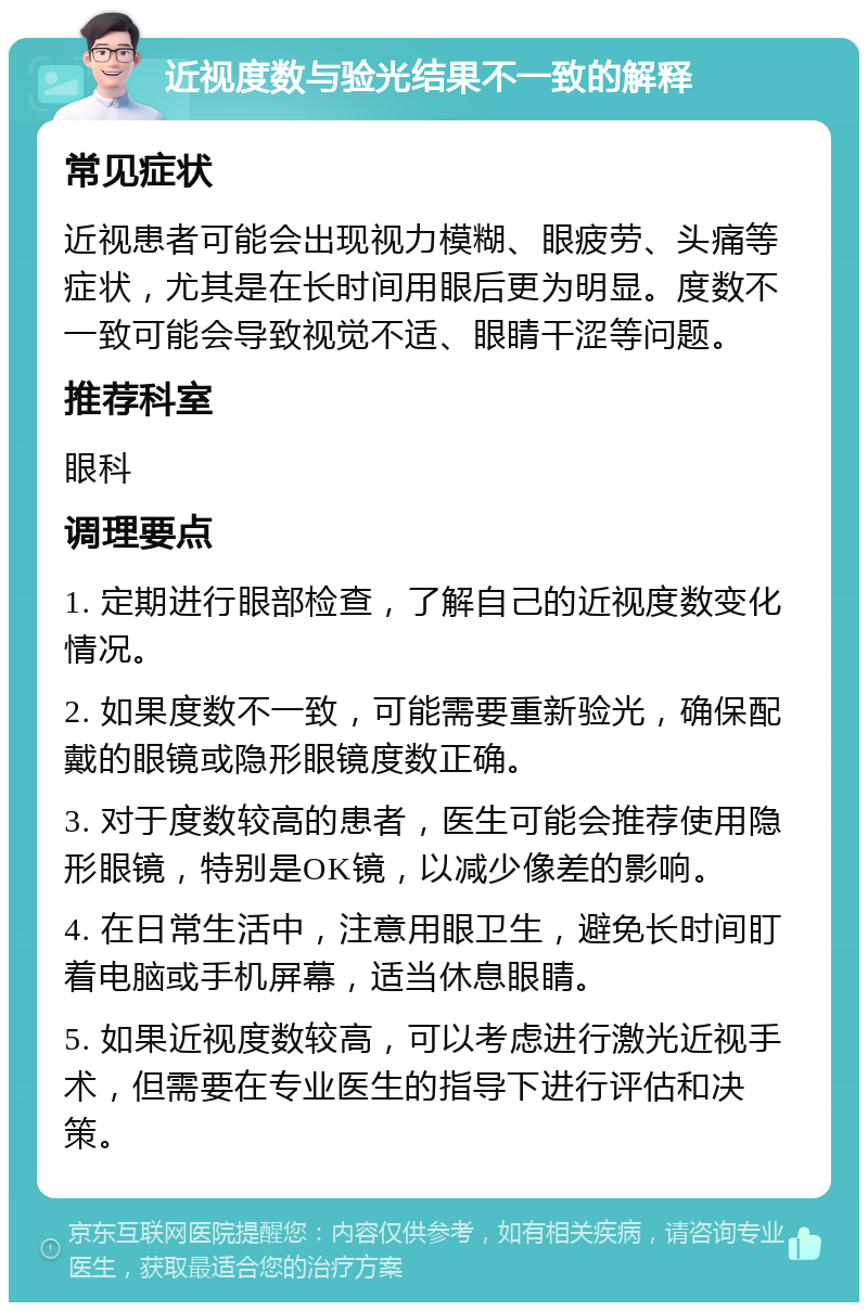 近视度数与验光结果不一致的解释 常见症状 近视患者可能会出现视力模糊、眼疲劳、头痛等症状，尤其是在长时间用眼后更为明显。度数不一致可能会导致视觉不适、眼睛干涩等问题。 推荐科室 眼科 调理要点 1. 定期进行眼部检查，了解自己的近视度数变化情况。 2. 如果度数不一致，可能需要重新验光，确保配戴的眼镜或隐形眼镜度数正确。 3. 对于度数较高的患者，医生可能会推荐使用隐形眼镜，特别是OK镜，以减少像差的影响。 4. 在日常生活中，注意用眼卫生，避免长时间盯着电脑或手机屏幕，适当休息眼睛。 5. 如果近视度数较高，可以考虑进行激光近视手术，但需要在专业医生的指导下进行评估和决策。