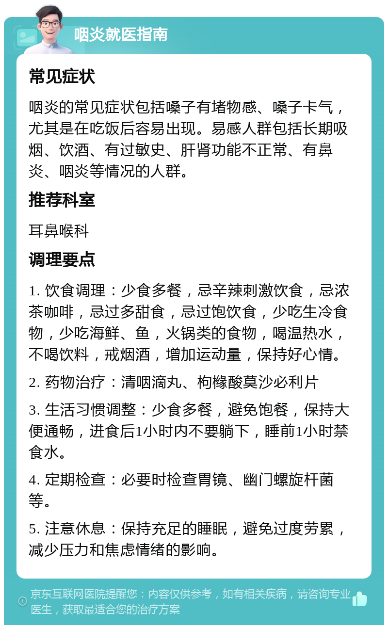 咽炎就医指南 常见症状 咽炎的常见症状包括嗓子有堵物感、嗓子卡气，尤其是在吃饭后容易出现。易感人群包括长期吸烟、饮酒、有过敏史、肝肾功能不正常、有鼻炎、咽炎等情况的人群。 推荐科室 耳鼻喉科 调理要点 1. 饮食调理：少食多餐，忌辛辣刺激饮食，忌浓茶咖啡，忌过多甜食，忌过饱饮食，少吃生冷食物，少吃海鲜、鱼，火锅类的食物，喝温热水，不喝饮料，戒烟酒，增加运动量，保持好心情。 2. 药物治疗：清咽滴丸、枸橼酸莫沙必利片 3. 生活习惯调整：少食多餐，避免饱餐，保持大便通畅，进食后1小时内不要躺下，睡前1小时禁食水。 4. 定期检查：必要时检查胃镜、幽门螺旋杆菌等。 5. 注意休息：保持充足的睡眠，避免过度劳累，减少压力和焦虑情绪的影响。