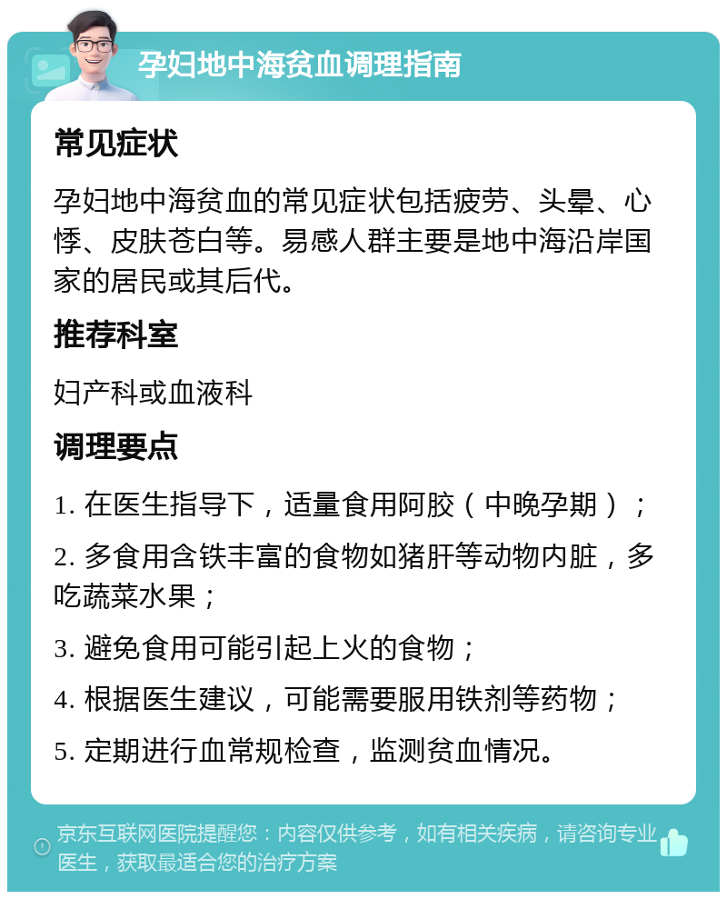 孕妇地中海贫血调理指南 常见症状 孕妇地中海贫血的常见症状包括疲劳、头晕、心悸、皮肤苍白等。易感人群主要是地中海沿岸国家的居民或其后代。 推荐科室 妇产科或血液科 调理要点 1. 在医生指导下，适量食用阿胶（中晚孕期）； 2. 多食用含铁丰富的食物如猪肝等动物内脏，多吃蔬菜水果； 3. 避免食用可能引起上火的食物； 4. 根据医生建议，可能需要服用铁剂等药物； 5. 定期进行血常规检查，监测贫血情况。