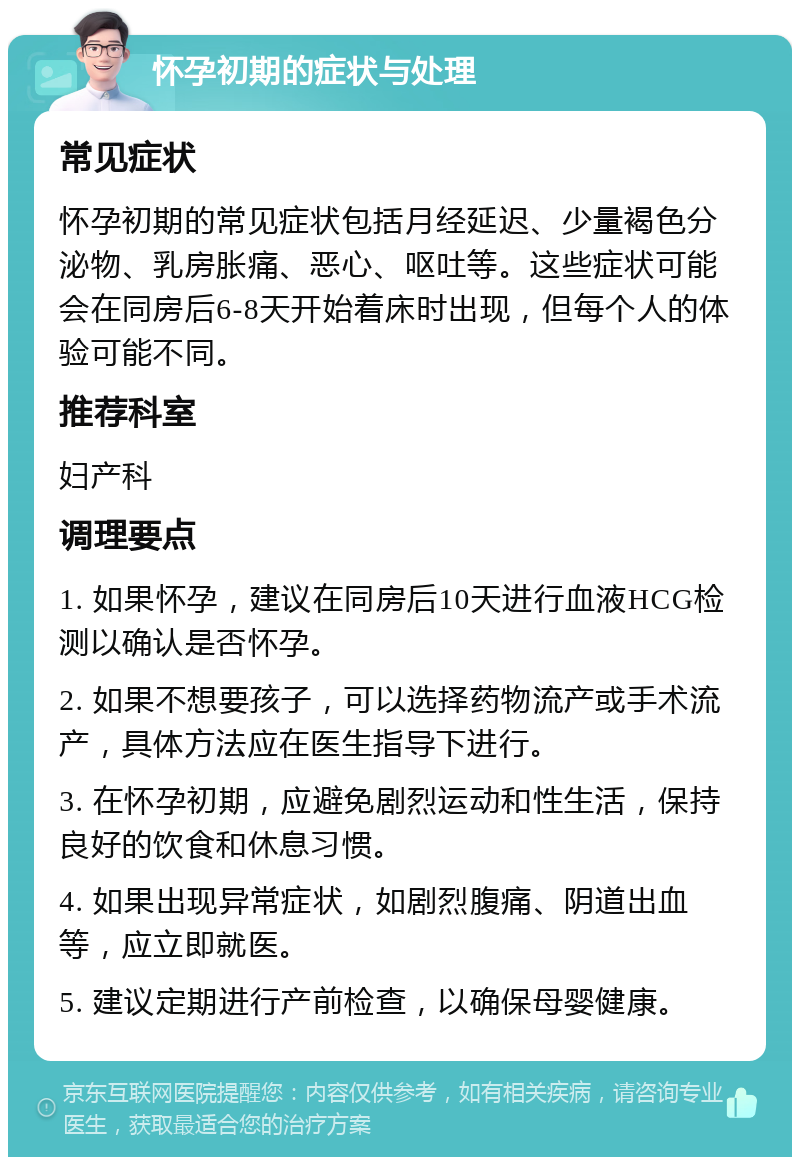 怀孕初期的症状与处理 常见症状 怀孕初期的常见症状包括月经延迟、少量褐色分泌物、乳房胀痛、恶心、呕吐等。这些症状可能会在同房后6-8天开始着床时出现，但每个人的体验可能不同。 推荐科室 妇产科 调理要点 1. 如果怀孕，建议在同房后10天进行血液HCG检测以确认是否怀孕。 2. 如果不想要孩子，可以选择药物流产或手术流产，具体方法应在医生指导下进行。 3. 在怀孕初期，应避免剧烈运动和性生活，保持良好的饮食和休息习惯。 4. 如果出现异常症状，如剧烈腹痛、阴道出血等，应立即就医。 5. 建议定期进行产前检查，以确保母婴健康。