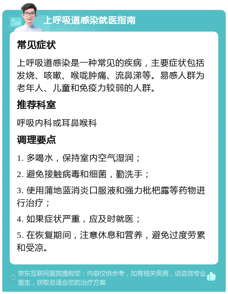 上呼吸道感染就医指南 常见症状 上呼吸道感染是一种常见的疾病，主要症状包括发烧、咳嗽、喉咙肿痛、流鼻涕等。易感人群为老年人、儿童和免疫力较弱的人群。 推荐科室 呼吸内科或耳鼻喉科 调理要点 1. 多喝水，保持室内空气湿润； 2. 避免接触病毒和细菌，勤洗手； 3. 使用蒲地蓝消炎口服液和强力枇杷露等药物进行治疗； 4. 如果症状严重，应及时就医； 5. 在恢复期间，注意休息和营养，避免过度劳累和受凉。