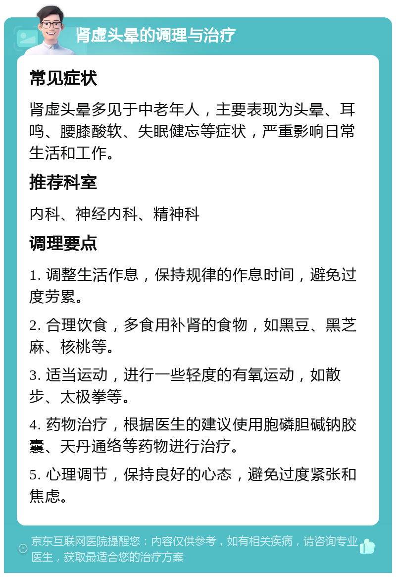 肾虚头晕的调理与治疗 常见症状 肾虚头晕多见于中老年人，主要表现为头晕、耳鸣、腰膝酸软、失眠健忘等症状，严重影响日常生活和工作。 推荐科室 内科、神经内科、精神科 调理要点 1. 调整生活作息，保持规律的作息时间，避免过度劳累。 2. 合理饮食，多食用补肾的食物，如黑豆、黑芝麻、核桃等。 3. 适当运动，进行一些轻度的有氧运动，如散步、太极拳等。 4. 药物治疗，根据医生的建议使用胞磷胆碱钠胶囊、天丹通络等药物进行治疗。 5. 心理调节，保持良好的心态，避免过度紧张和焦虑。