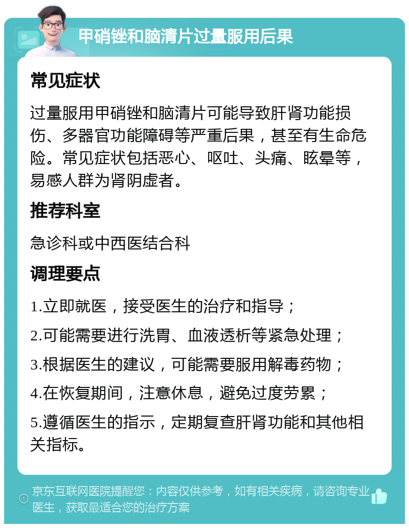 甲硝锉和脑清片过量服用后果 常见症状 过量服用甲硝锉和脑清片可能导致肝肾功能损伤、多器官功能障碍等严重后果，甚至有生命危险。常见症状包括恶心、呕吐、头痛、眩晕等，易感人群为肾阴虚者。 推荐科室 急诊科或中西医结合科 调理要点 1.立即就医，接受医生的治疗和指导； 2.可能需要进行洗胃、血液透析等紧急处理； 3.根据医生的建议，可能需要服用解毒药物； 4.在恢复期间，注意休息，避免过度劳累； 5.遵循医生的指示，定期复查肝肾功能和其他相关指标。