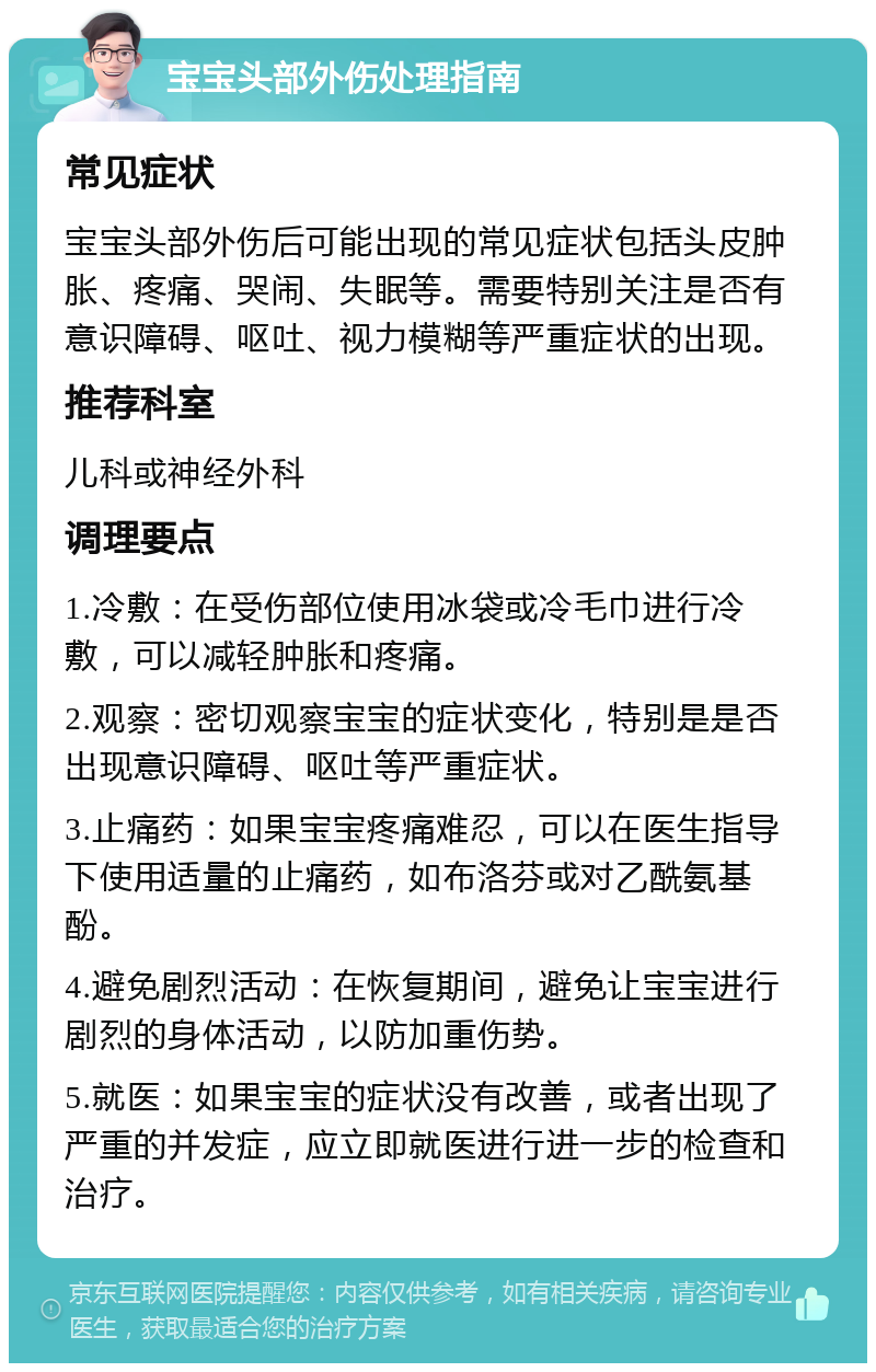 宝宝头部外伤处理指南 常见症状 宝宝头部外伤后可能出现的常见症状包括头皮肿胀、疼痛、哭闹、失眠等。需要特别关注是否有意识障碍、呕吐、视力模糊等严重症状的出现。 推荐科室 儿科或神经外科 调理要点 1.冷敷：在受伤部位使用冰袋或冷毛巾进行冷敷，可以减轻肿胀和疼痛。 2.观察：密切观察宝宝的症状变化，特别是是否出现意识障碍、呕吐等严重症状。 3.止痛药：如果宝宝疼痛难忍，可以在医生指导下使用适量的止痛药，如布洛芬或对乙酰氨基酚。 4.避免剧烈活动：在恢复期间，避免让宝宝进行剧烈的身体活动，以防加重伤势。 5.就医：如果宝宝的症状没有改善，或者出现了严重的并发症，应立即就医进行进一步的检查和治疗。