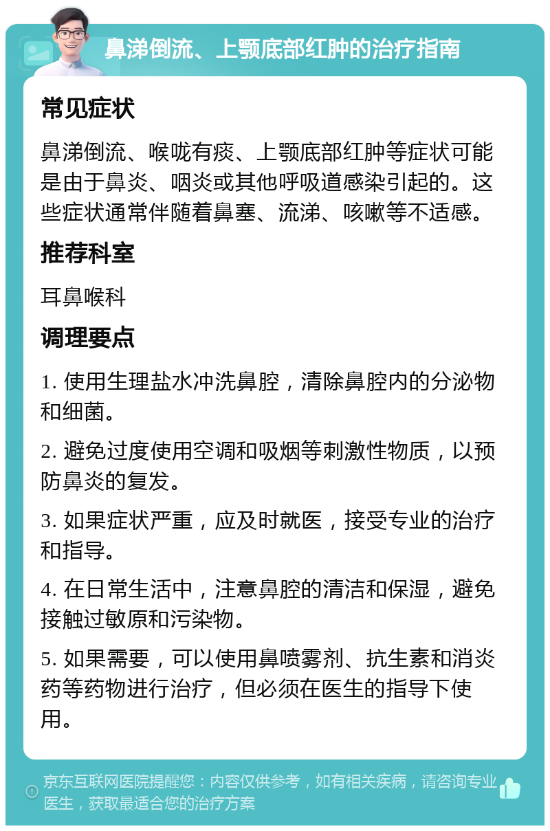 鼻涕倒流、上颚底部红肿的治疗指南 常见症状 鼻涕倒流、喉咙有痰、上颚底部红肿等症状可能是由于鼻炎、咽炎或其他呼吸道感染引起的。这些症状通常伴随着鼻塞、流涕、咳嗽等不适感。 推荐科室 耳鼻喉科 调理要点 1. 使用生理盐水冲洗鼻腔，清除鼻腔内的分泌物和细菌。 2. 避免过度使用空调和吸烟等刺激性物质，以预防鼻炎的复发。 3. 如果症状严重，应及时就医，接受专业的治疗和指导。 4. 在日常生活中，注意鼻腔的清洁和保湿，避免接触过敏原和污染物。 5. 如果需要，可以使用鼻喷雾剂、抗生素和消炎药等药物进行治疗，但必须在医生的指导下使用。