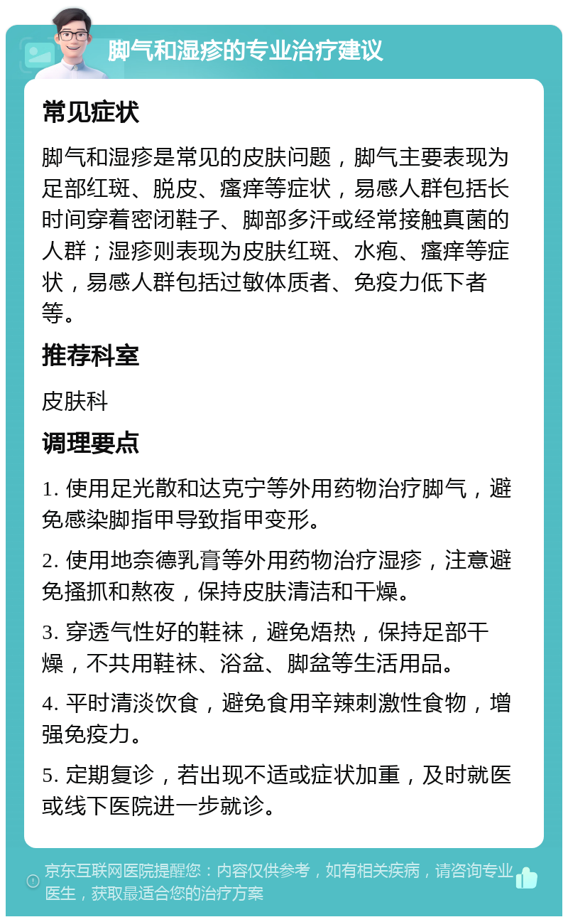 脚气和湿疹的专业治疗建议 常见症状 脚气和湿疹是常见的皮肤问题，脚气主要表现为足部红斑、脱皮、瘙痒等症状，易感人群包括长时间穿着密闭鞋子、脚部多汗或经常接触真菌的人群；湿疹则表现为皮肤红斑、水疱、瘙痒等症状，易感人群包括过敏体质者、免疫力低下者等。 推荐科室 皮肤科 调理要点 1. 使用足光散和达克宁等外用药物治疗脚气，避免感染脚指甲导致指甲变形。 2. 使用地奈德乳膏等外用药物治疗湿疹，注意避免搔抓和熬夜，保持皮肤清洁和干燥。 3. 穿透气性好的鞋袜，避免焐热，保持足部干燥，不共用鞋袜、浴盆、脚盆等生活用品。 4. 平时清淡饮食，避免食用辛辣刺激性食物，增强免疫力。 5. 定期复诊，若出现不适或症状加重，及时就医或线下医院进一步就诊。