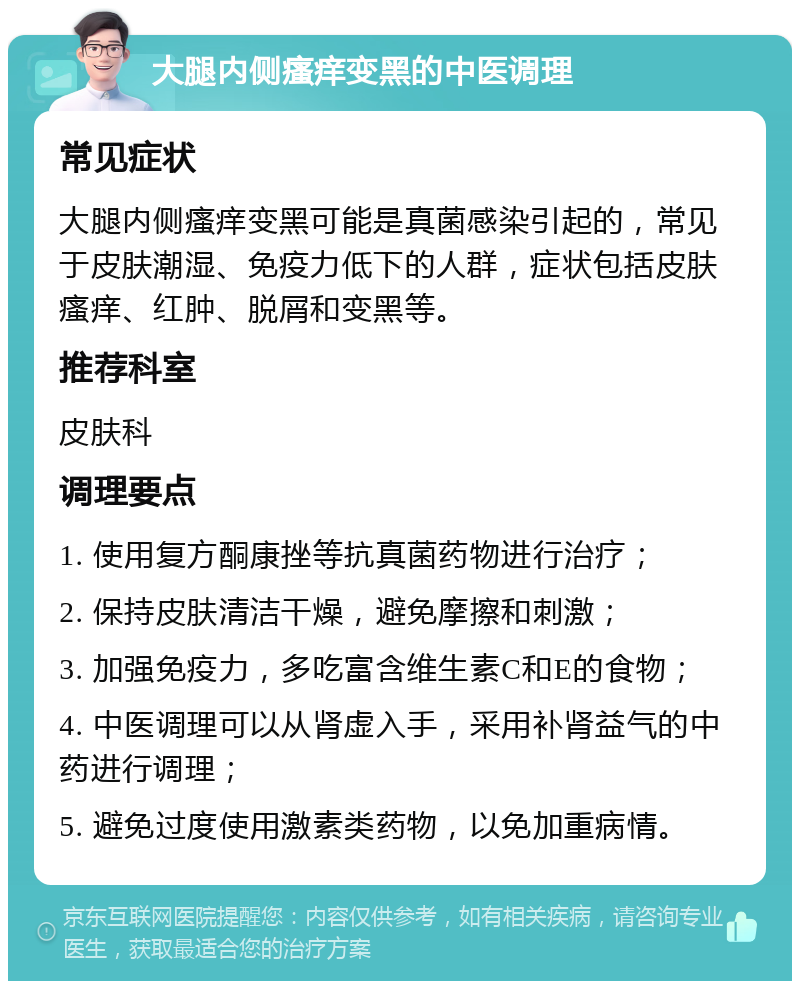 大腿内侧瘙痒变黑的中医调理 常见症状 大腿内侧瘙痒变黑可能是真菌感染引起的，常见于皮肤潮湿、免疫力低下的人群，症状包括皮肤瘙痒、红肿、脱屑和变黑等。 推荐科室 皮肤科 调理要点 1. 使用复方酮康挫等抗真菌药物进行治疗； 2. 保持皮肤清洁干燥，避免摩擦和刺激； 3. 加强免疫力，多吃富含维生素C和E的食物； 4. 中医调理可以从肾虚入手，采用补肾益气的中药进行调理； 5. 避免过度使用激素类药物，以免加重病情。