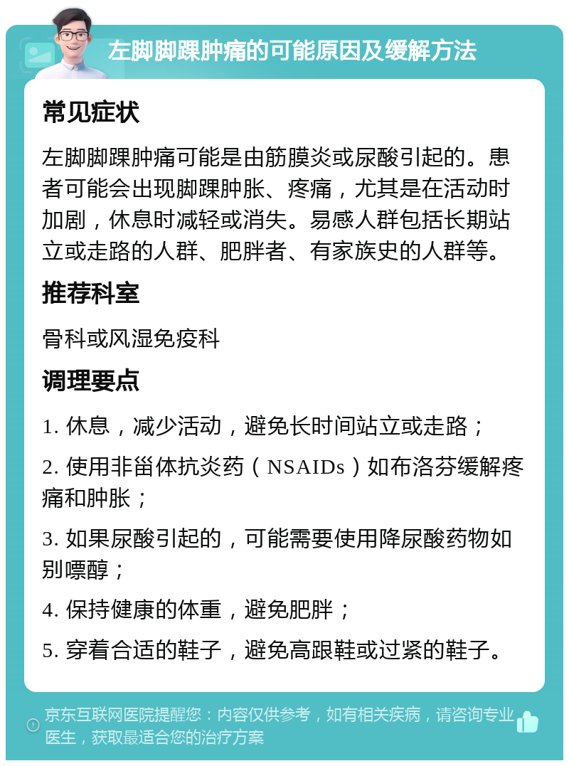 左脚脚踝肿痛的可能原因及缓解方法 常见症状 左脚脚踝肿痛可能是由筋膜炎或尿酸引起的。患者可能会出现脚踝肿胀、疼痛，尤其是在活动时加剧，休息时减轻或消失。易感人群包括长期站立或走路的人群、肥胖者、有家族史的人群等。 推荐科室 骨科或风湿免疫科 调理要点 1. 休息，减少活动，避免长时间站立或走路； 2. 使用非甾体抗炎药（NSAIDs）如布洛芬缓解疼痛和肿胀； 3. 如果尿酸引起的，可能需要使用降尿酸药物如别嘌醇； 4. 保持健康的体重，避免肥胖； 5. 穿着合适的鞋子，避免高跟鞋或过紧的鞋子。