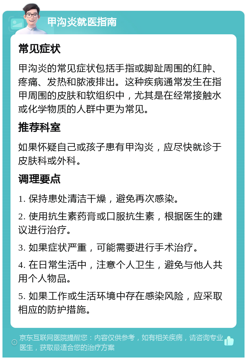 甲沟炎就医指南 常见症状 甲沟炎的常见症状包括手指或脚趾周围的红肿、疼痛、发热和脓液排出。这种疾病通常发生在指甲周围的皮肤和软组织中，尤其是在经常接触水或化学物质的人群中更为常见。 推荐科室 如果怀疑自己或孩子患有甲沟炎，应尽快就诊于皮肤科或外科。 调理要点 1. 保持患处清洁干燥，避免再次感染。 2. 使用抗生素药膏或口服抗生素，根据医生的建议进行治疗。 3. 如果症状严重，可能需要进行手术治疗。 4. 在日常生活中，注意个人卫生，避免与他人共用个人物品。 5. 如果工作或生活环境中存在感染风险，应采取相应的防护措施。