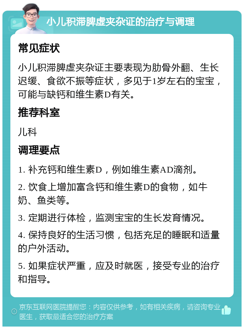 小儿积滞脾虚夹杂证的治疗与调理 常见症状 小儿积滞脾虚夹杂证主要表现为肋骨外翻、生长迟缓、食欲不振等症状，多见于1岁左右的宝宝，可能与缺钙和维生素D有关。 推荐科室 儿科 调理要点 1. 补充钙和维生素D，例如维生素AD滴剂。 2. 饮食上增加富含钙和维生素D的食物，如牛奶、鱼类等。 3. 定期进行体检，监测宝宝的生长发育情况。 4. 保持良好的生活习惯，包括充足的睡眠和适量的户外活动。 5. 如果症状严重，应及时就医，接受专业的治疗和指导。