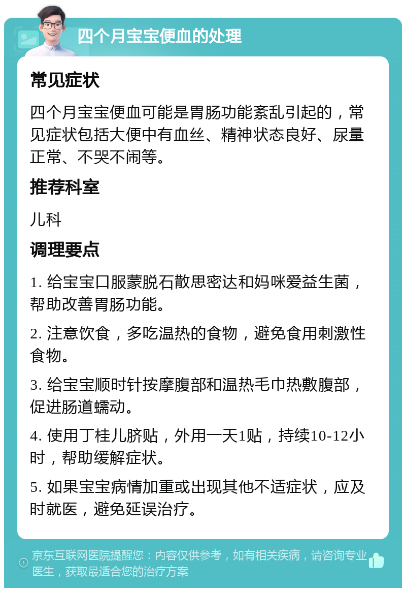 四个月宝宝便血的处理 常见症状 四个月宝宝便血可能是胃肠功能紊乱引起的，常见症状包括大便中有血丝、精神状态良好、尿量正常、不哭不闹等。 推荐科室 儿科 调理要点 1. 给宝宝口服蒙脱石散思密达和妈咪爱益生菌，帮助改善胃肠功能。 2. 注意饮食，多吃温热的食物，避免食用刺激性食物。 3. 给宝宝顺时针按摩腹部和温热毛巾热敷腹部，促进肠道蠕动。 4. 使用丁桂儿脐贴，外用一天1贴，持续10-12小时，帮助缓解症状。 5. 如果宝宝病情加重或出现其他不适症状，应及时就医，避免延误治疗。