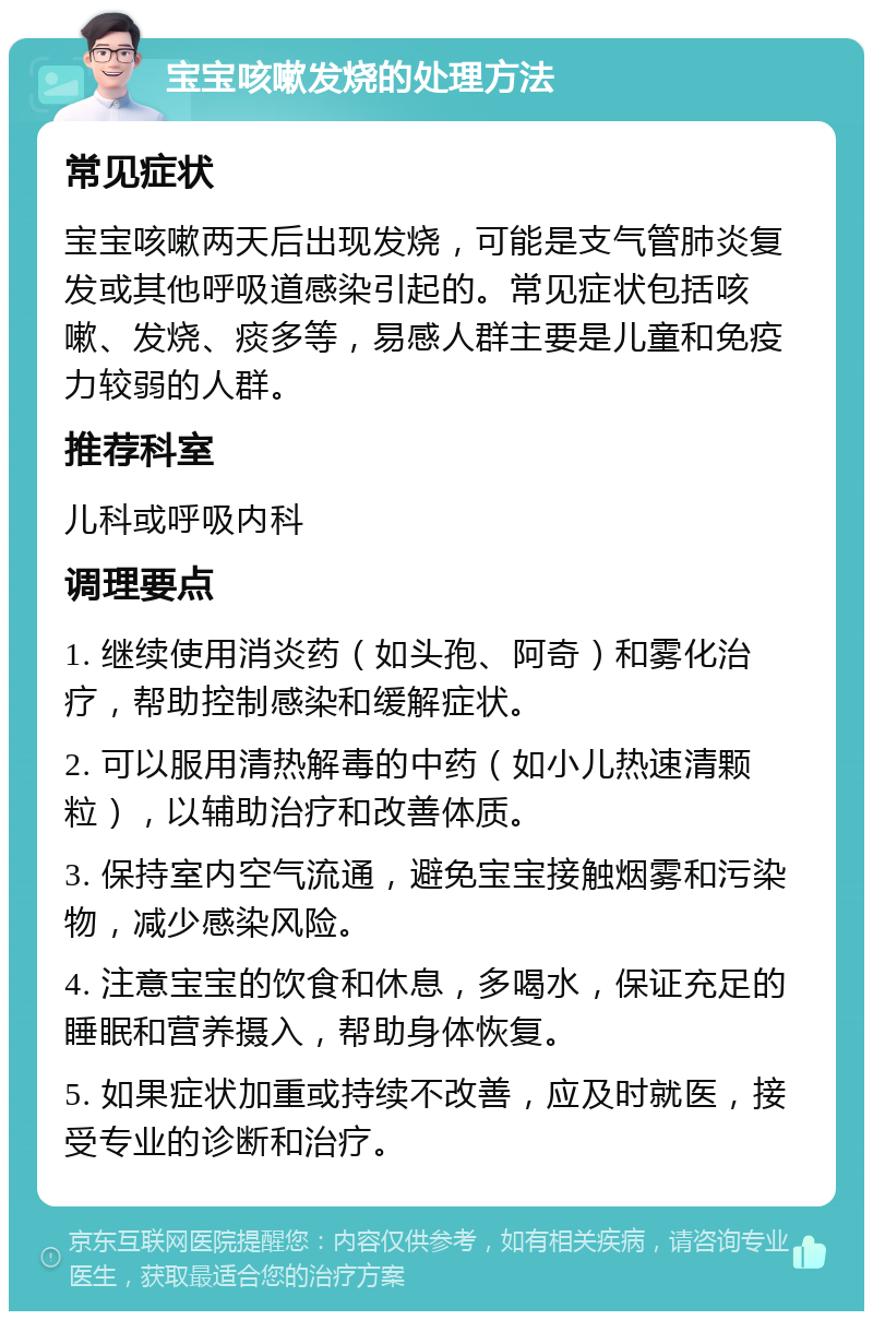 宝宝咳嗽发烧的处理方法 常见症状 宝宝咳嗽两天后出现发烧，可能是支气管肺炎复发或其他呼吸道感染引起的。常见症状包括咳嗽、发烧、痰多等，易感人群主要是儿童和免疫力较弱的人群。 推荐科室 儿科或呼吸内科 调理要点 1. 继续使用消炎药（如头孢、阿奇）和雾化治疗，帮助控制感染和缓解症状。 2. 可以服用清热解毒的中药（如小儿热速清颗粒），以辅助治疗和改善体质。 3. 保持室内空气流通，避免宝宝接触烟雾和污染物，减少感染风险。 4. 注意宝宝的饮食和休息，多喝水，保证充足的睡眠和营养摄入，帮助身体恢复。 5. 如果症状加重或持续不改善，应及时就医，接受专业的诊断和治疗。