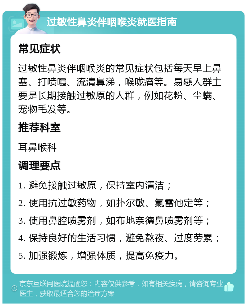 过敏性鼻炎伴咽喉炎就医指南 常见症状 过敏性鼻炎伴咽喉炎的常见症状包括每天早上鼻塞、打喷嚏、流清鼻涕，喉咙痛等。易感人群主要是长期接触过敏原的人群，例如花粉、尘螨、宠物毛发等。 推荐科室 耳鼻喉科 调理要点 1. 避免接触过敏原，保持室内清洁； 2. 使用抗过敏药物，如扑尔敏、氯雷他定等； 3. 使用鼻腔喷雾剂，如布地奈德鼻喷雾剂等； 4. 保持良好的生活习惯，避免熬夜、过度劳累； 5. 加强锻炼，增强体质，提高免疫力。