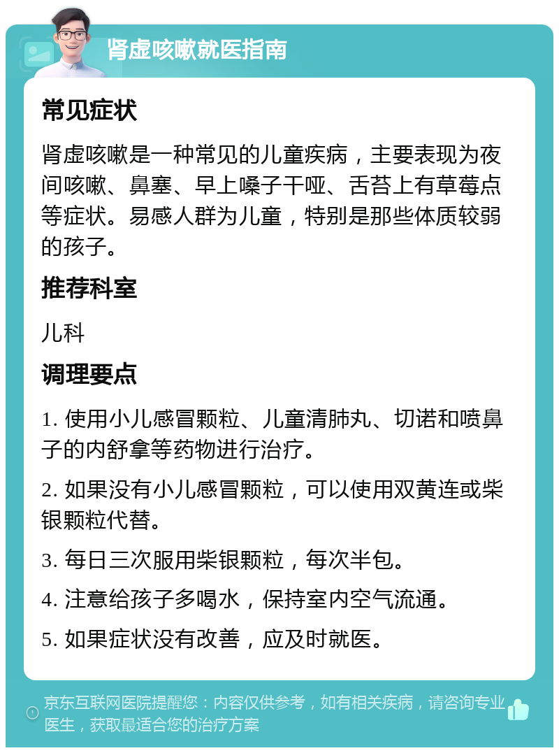 肾虚咳嗽就医指南 常见症状 肾虚咳嗽是一种常见的儿童疾病，主要表现为夜间咳嗽、鼻塞、早上嗓子干哑、舌苔上有草莓点等症状。易感人群为儿童，特别是那些体质较弱的孩子。 推荐科室 儿科 调理要点 1. 使用小儿感冒颗粒、儿童清肺丸、切诺和喷鼻子的内舒拿等药物进行治疗。 2. 如果没有小儿感冒颗粒，可以使用双黄连或柴银颗粒代替。 3. 每日三次服用柴银颗粒，每次半包。 4. 注意给孩子多喝水，保持室内空气流通。 5. 如果症状没有改善，应及时就医。