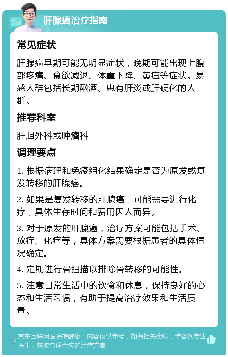 肝腺癌治疗指南 常见症状 肝腺癌早期可能无明显症状，晚期可能出现上腹部疼痛、食欲减退、体重下降、黄疸等症状。易感人群包括长期酗酒、患有肝炎或肝硬化的人群。 推荐科室 肝胆外科或肿瘤科 调理要点 1. 根据病理和免疫组化结果确定是否为原发或复发转移的肝腺癌。 2. 如果是复发转移的肝腺癌，可能需要进行化疗，具体生存时间和费用因人而异。 3. 对于原发的肝腺癌，治疗方案可能包括手术、放疗、化疗等，具体方案需要根据患者的具体情况确定。 4. 定期进行骨扫描以排除骨转移的可能性。 5. 注意日常生活中的饮食和休息，保持良好的心态和生活习惯，有助于提高治疗效果和生活质量。