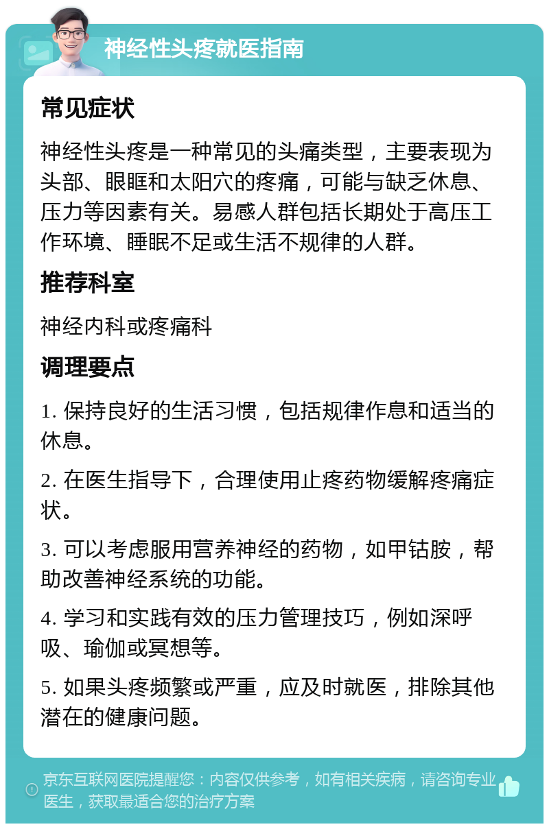 神经性头疼就医指南 常见症状 神经性头疼是一种常见的头痛类型，主要表现为头部、眼眶和太阳穴的疼痛，可能与缺乏休息、压力等因素有关。易感人群包括长期处于高压工作环境、睡眠不足或生活不规律的人群。 推荐科室 神经内科或疼痛科 调理要点 1. 保持良好的生活习惯，包括规律作息和适当的休息。 2. 在医生指导下，合理使用止疼药物缓解疼痛症状。 3. 可以考虑服用营养神经的药物，如甲钴胺，帮助改善神经系统的功能。 4. 学习和实践有效的压力管理技巧，例如深呼吸、瑜伽或冥想等。 5. 如果头疼频繁或严重，应及时就医，排除其他潜在的健康问题。