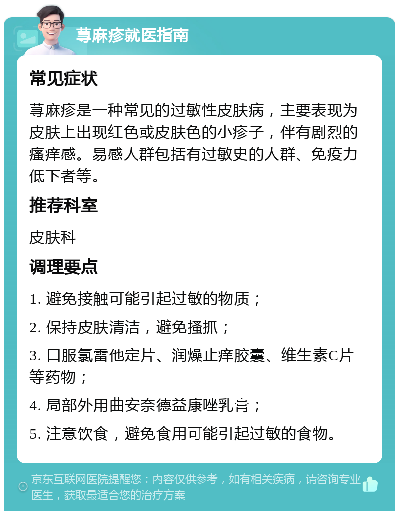 荨麻疹就医指南 常见症状 荨麻疹是一种常见的过敏性皮肤病，主要表现为皮肤上出现红色或皮肤色的小疹子，伴有剧烈的瘙痒感。易感人群包括有过敏史的人群、免疫力低下者等。 推荐科室 皮肤科 调理要点 1. 避免接触可能引起过敏的物质； 2. 保持皮肤清洁，避免搔抓； 3. 口服氯雷他定片、润燥止痒胶囊、维生素C片等药物； 4. 局部外用曲安奈德益康唑乳膏； 5. 注意饮食，避免食用可能引起过敏的食物。