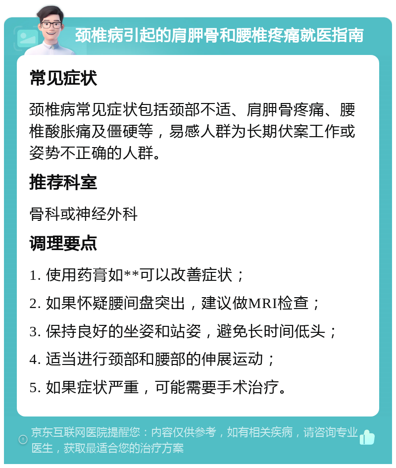 颈椎病引起的肩胛骨和腰椎疼痛就医指南 常见症状 颈椎病常见症状包括颈部不适、肩胛骨疼痛、腰椎酸胀痛及僵硬等，易感人群为长期伏案工作或姿势不正确的人群。 推荐科室 骨科或神经外科 调理要点 1. 使用药膏如**可以改善症状； 2. 如果怀疑腰间盘突出，建议做MRI检查； 3. 保持良好的坐姿和站姿，避免长时间低头； 4. 适当进行颈部和腰部的伸展运动； 5. 如果症状严重，可能需要手术治疗。