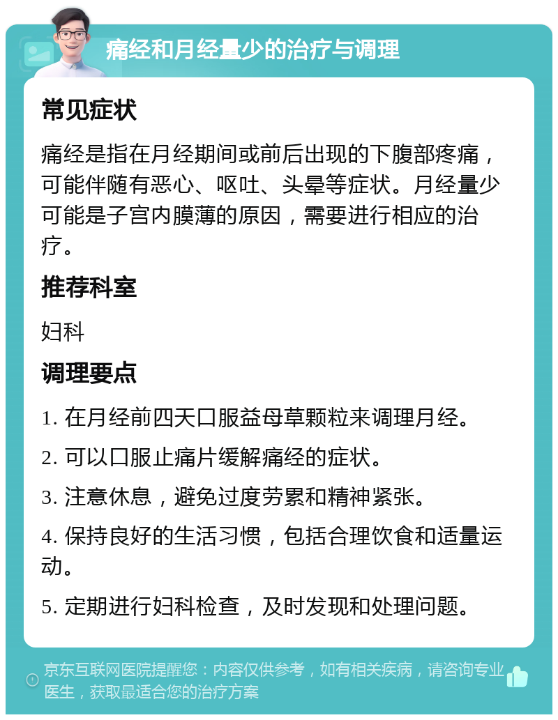 痛经和月经量少的治疗与调理 常见症状 痛经是指在月经期间或前后出现的下腹部疼痛，可能伴随有恶心、呕吐、头晕等症状。月经量少可能是子宫内膜薄的原因，需要进行相应的治疗。 推荐科室 妇科 调理要点 1. 在月经前四天口服益母草颗粒来调理月经。 2. 可以口服止痛片缓解痛经的症状。 3. 注意休息，避免过度劳累和精神紧张。 4. 保持良好的生活习惯，包括合理饮食和适量运动。 5. 定期进行妇科检查，及时发现和处理问题。